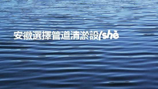 安徽選擇管道清淤設(shè)備管道清淤新技術(shù)助力環(huán)保事業(yè)！